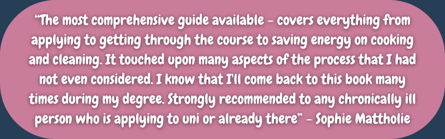 “The most comprehensive guide available - covers everything from applying to getting through the course to saving energy on cooking and cleaning. It touched upon many aspects of the process that I had not even considered. I know that I'll come back to this book many times during my degree. Strongly recommended to any chronically ill person who is applying to uni or already there” - Sophie Mattholie