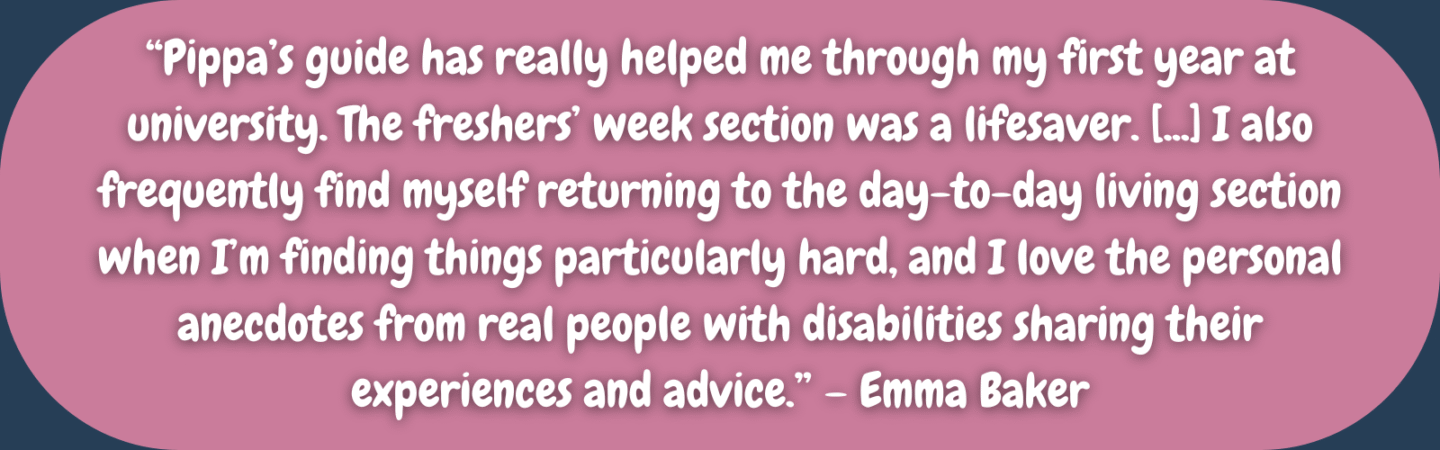 “Pippa’s guide has really helped me through my first year at university. The freshers’ week section was a lifesaver. [...] I also frequently find myself returning to the day-to-day living section when I’m finding things particularly hard, and I love the personal anecdotes from real people with disabilities sharing their experiences and advice.” – Emma Baker