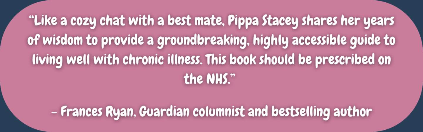“Like a cozy chat with a best mate, Pippa Stacey shares her years of wisdom to provide a groundbreaking, highly accessible guide to living well with chronic illness. This book should be prescribed on the NHS.” Frances Ryan, Guardian columnist and bestselling author