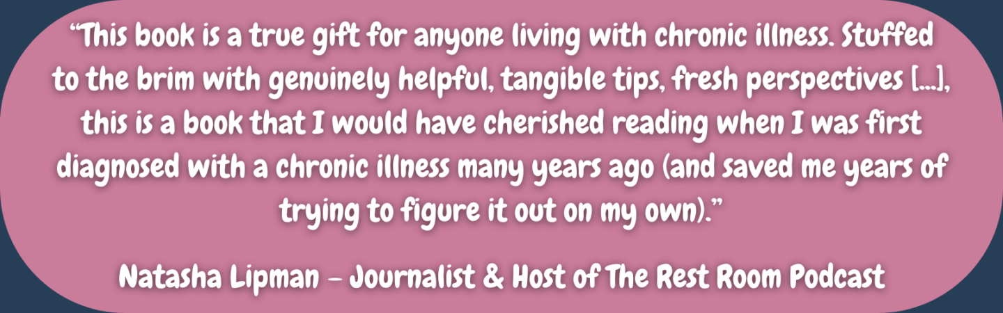 "This book is a true gift for anyone living with chronic illness. Stuffed to the brim with genuinely helpful, tangible tips, fresh perspectives [...], this is a book that I would have cherished reading when I was first diagnosed with a chronic illness many years ago (and saved me years of trying to figure it out on my own)." Natasha Lipman – Journalist & Host of The Rest Room Podcast