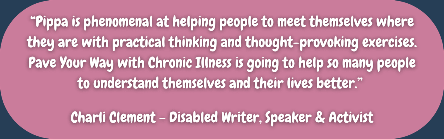 “Pippa is phenomenal at helping people to meet themselves where they are with practical thinking and thought-provoking exercises. Pave Your Way with Chronic Illness is going to help so many people to understand themselves and their lives better.” Charli Clement - Disabled Writer, Speaker & Activist