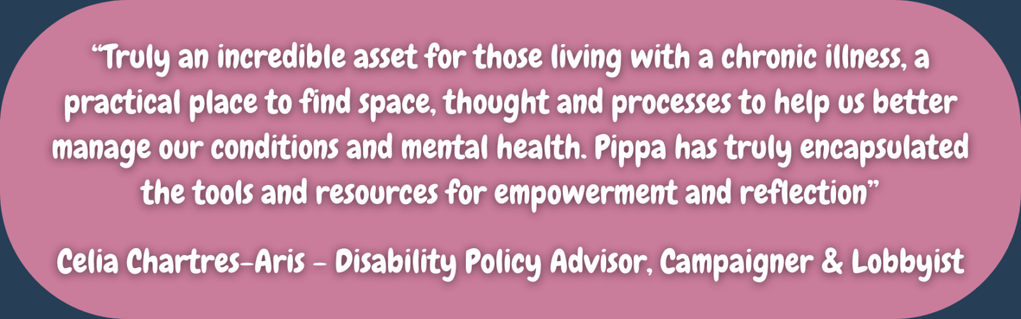 “Truly an incredible asset for those living with a chronic illness, a practical place to find space, thought and processes to help us better manage our conditions and mental health. Pippa has truly encapsulated the tools and resources for empowerment and reflection” Celia Chartres-Aris - Disability Policy Advisor, Campaigner & Lobbyist